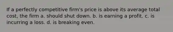 If a perfectly competitive firm's price is above its average total cost, the firm a. should shut down. b. is earning a profit. c. is incurring a loss. d. is breaking even.