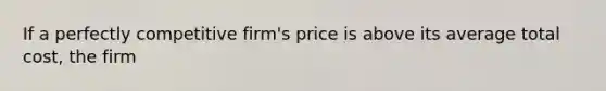 If a perfectly competitive firm's price is above its average total cost, the firm