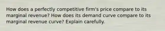 How does a perfectly competitive firm's price compare to its marginal revenue? How does its demand curve compare to its marginal revenue curve? Explain carefully.