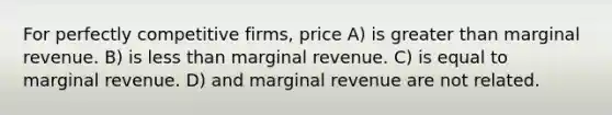 For perfectly competitive firms, price A) is greater than marginal revenue. B) is less than marginal revenue. C) is equal to marginal revenue. D) and marginal revenue are not related.