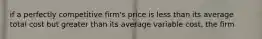 if a perfectly competitive firm's price is less than its average total cost but greater than its average variable cost, the firm