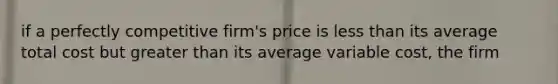 if a perfectly competitive firm's price is less than its average total cost but greater than its average variable cost, the firm