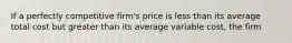 If a perfectly competitive​ firm's price is less than its average total cost but greater than its average variable​ cost, the firm