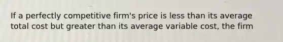 If a perfectly competitive​ firm's price is less than its average total cost but greater than its average variable​ cost, the firm