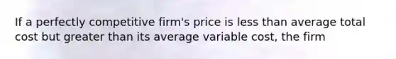 If a perfectly competitive firm's price is less than average total cost but greater than its average variable cost, the firm