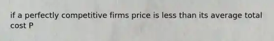 if a perfectly competitive firms price is less than its average total cost P<ATC then the firm is