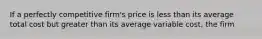 If a perfectly competitive firm's price is less than its average total cost but greater than its average variable cost, the firm