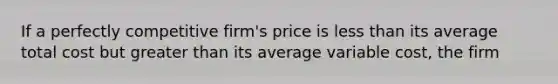 If a perfectly competitive firm's price is less than its average total cost but greater than its average variable cost, the firm