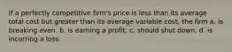 If a perfectly competitive firm's price is less than its average total cost but greater than its average variable cost, the firm a. is breaking even. b. is earning a profit. c. should shut down. d. is incurring a loss.