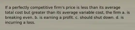 If a perfectly competitive firm's price is less than its average total cost but greater than its average variable cost, the firm a. is breaking even. b. is earning a profit. c. should shut down. d. is incurring a loss.