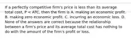 If a perfectly competitive​ firm's price is less than its average total​ cost, P​ < ATC​, then the firm is A. making an economic profit. B. making zero economic profit. C. incurring an economic loss. D. None of the answers are correct because the relationship between a​ firm's price and its average total cost has nothing to do with the amount of the​ firm's profit or loss.