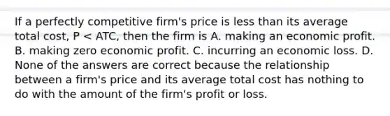 If a perfectly competitive​ firm's price is <a href='https://www.questionai.com/knowledge/k7BtlYpAMX-less-than' class='anchor-knowledge'>less than</a> its average total​ cost, P​ < ATC​, then the firm is A. making an economic profit. B. making zero economic profit. C. incurring an economic loss. D. None of the answers are correct because the relationship between a​ firm's price and its average total cost has nothing to do with the amount of the​ firm's profit or loss.