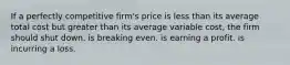 If a perfectly competitive firm's price is less than its average total cost but greater than its average variable cost, the firm should shut down. is breaking even. is earning a profit. is incurring a loss.