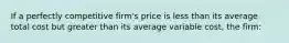 If a perfectly competitive firm's price is less than its average total cost but greater than its average variable cost, the firm: