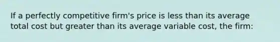 If a perfectly competitive firm's price is less than its average total cost but greater than its average variable cost, the firm: