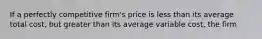 If a perfectly competitive firm's price is less than its average total cost, but greater than its average variable cost, the firm