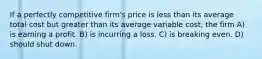 If a perfectly competitive firm's price is less than its average total cost but greater than its average variable cost, the firm A) is earning a profit. B) is incurring a loss. C) is breaking even. D) should shut down.