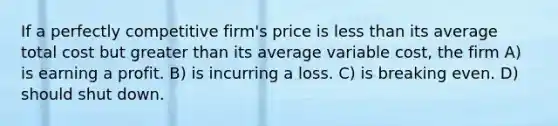 If a perfectly competitive firm's price is <a href='https://www.questionai.com/knowledge/k7BtlYpAMX-less-than' class='anchor-knowledge'>less than</a> its average total cost but <a href='https://www.questionai.com/knowledge/ktgHnBD4o3-greater-than' class='anchor-knowledge'>greater than</a> its average variable cost, the firm A) is earning a profit. B) is incurring a loss. C) is breaking even. D) should shut down.