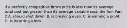 If a perfectly competitive​ firm's price is less than its average total cost but greater than its average variable​ cost, the firm Part 2 A. should shut down. B. is breaking even. C. is earning a profit. D. is incurring a loss.