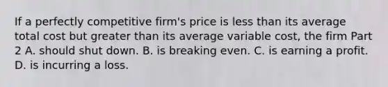 If a perfectly competitive​ firm's price is less than its average total cost but greater than its average variable​ cost, the firm Part 2 A. should shut down. B. is breaking even. C. is earning a profit. D. is incurring a loss.