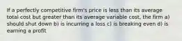 If a perfectly competitive firm's price is less than its average total cost but greater than its average variable cost, the firm a) should shut down b) is incurring a loss c) is breaking even d) is earning a profit