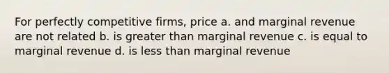 For perfectly competitive firms, price a. and marginal revenue are not related b. is greater than marginal revenue c. is equal to marginal revenue d. is less than marginal revenue