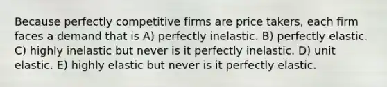 Because perfectly competitive firms are price takers, each firm faces a demand that is A) perfectly inelastic. B) perfectly elastic. C) highly inelastic but never is it perfectly inelastic. D) unit elastic. E) highly elastic but never is it perfectly elastic.