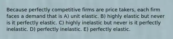 Because perfectly competitive firms are price takers, each firm faces a demand that is A) unit elastic. B) highly elastic but never is it perfectly elastic. C) highly inelastic but never is it perfectly inelastic. D) perfectly inelastic. E) perfectly elastic.