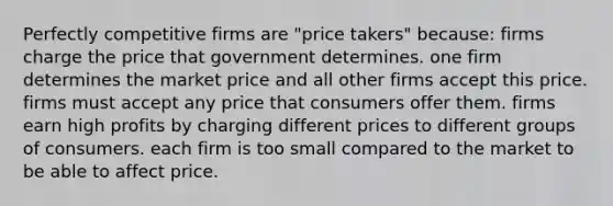 Perfectly competitive firms are "price takers" because: firms charge the price that government determines. one firm determines the market price and all other firms accept this price. firms must accept any price that consumers offer them. firms earn high profits by charging different prices to different groups of consumers. each firm is too small compared to the market to be able to affect price.