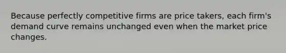 Because perfectly competitive firms are price takers, each firm's demand curve remains unchanged even when the market price changes.