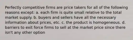 Perfectly competitive firms are price takers for all of the following reasons except: a. each firm is quite small relative to the total market supply. b. buyers and sellers have all the necessary information about prices, etc. c. the product is homogeneous. d. barriers to exit force firms to sell at the market price since there isn't any other option