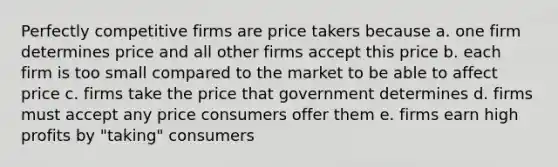 Perfectly competitive firms are price takers because a. one firm determines price and all other firms accept this price b. each firm is too small compared to the market to be able to affect price c. firms take the price that government determines d. firms must accept any price consumers offer them e. firms earn high profits by "taking" consumers