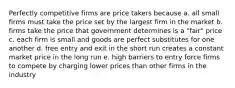 Perfectly competitive firms are price takers because a. all small firms must take the price set by the largest firm in the market b. firms take the price that government determines is a "fair" price c. each firm is small and goods are perfect substitutes for one another d. free entry and exit in the short run creates a constant market price in the long run e. high barriers to entry force firms to compete by charging lower prices than other firms in the industry