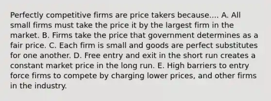 Perfectly competitive firms are price takers because.... A. All small firms must take the price it by the largest firm in the market. B. Firms take the price that government determines as a fair price. C. Each firm is small and goods are perfect substitutes for one another. D. Free entry and exit in the short run creates a constant market price in the long run. E. High barriers to entry force firms to compete by charging lower prices, and other firms in the industry.