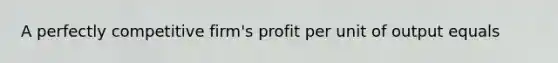 A perfectly competitive firm's profit per unit of output equals