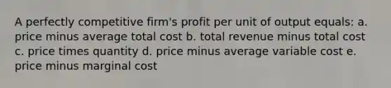 A perfectly competitive firm's profit per unit of output equals: a. price minus average total cost b. total revenue minus total cost c. price times quantity d. price minus average variable cost e. price minus marginal cost