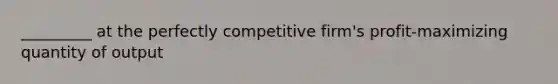 _________ at the perfectly competitive firm's profit-maximizing quantity of output