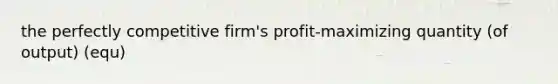 the perfectly competitive firm's profit-maximizing quantity (of output) (equ)