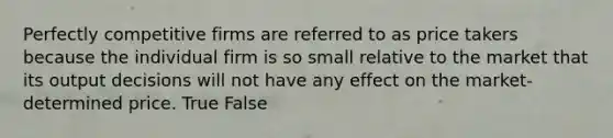 Perfectly competitive firms are referred to as price takers because the individual firm is so small relative to the market that its output decisions will not have any effect on the market-determined price. True False