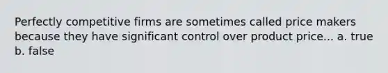 Perfectly competitive firms are sometimes called price makers because they have significant control over product price... a. true b. false