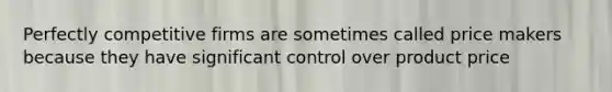 Perfectly competitive firms are sometimes called price makers because they have significant control over product price