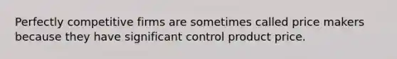 Perfectly competitive firms are sometimes called price makers because they have significant control product price.