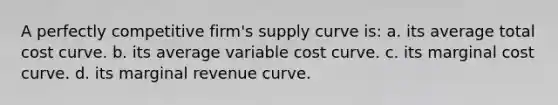 A perfectly competitive firm's supply curve is: a. its average total cost curve. b. its average variable cost curve. c. its marginal cost curve. d. its marginal revenue curve.