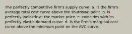 The perfectly competitive firm's supply curve: a. is the firm's average total cost curve above the shutdown point. b. is perfectly inelastic at the market price. c. coincides with its perfectly elastic demand curve. d. is the firm's marginal cost curve above the minimum point on the AVC curve.