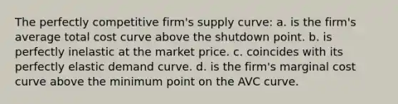 The perfectly competitive firm's supply curve: a. is the firm's average total cost curve above the shutdown point. b. is perfectly inelastic at the market price. c. coincides with its perfectly elastic demand curve. d. is the firm's marginal cost curve above the minimum point on the AVC curve.