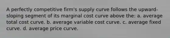 A perfectly competitive firm's supply curve follows the upward-sloping segment of its marginal cost curve above the: a. average total cost curve. b. average variable cost curve. c. average fixed curve. d. average price curve.