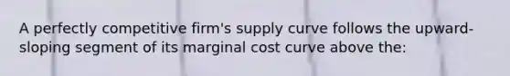 A perfectly competitive firm's supply curve follows the upward-sloping segment of its marginal cost curve above the: