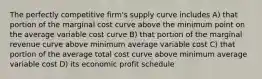 The perfectly competitive firm's supply curve includes A) that portion of the marginal cost curve above the minimum point on the average variable cost curve B) that portion of the marginal revenue curve above minimum average variable cost C) that portion of the average total cost curve above minimum average variable cost D) its economic profit schedule