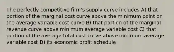 The perfectly competitive firm's supply curve includes A) that portion of the marginal cost curve above the minimum point on the average variable cost curve B) that portion of the marginal revenue curve above minimum average variable cost C) that portion of the average total cost curve above minimum average variable cost D) its economic profit schedule