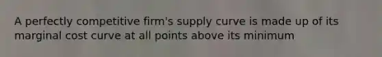 A perfectly competitive firm's supply curve is made up of its marginal cost curve at all points above its minimum